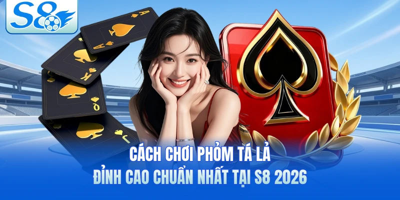 Cách Chơi Phỏm Tá Lả Đỉnh Cao Chuẩn Nhất Tại S8 2026